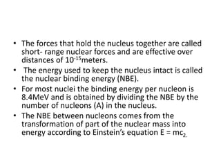 • The forces that hold the nucleus together are called
short- range nuclear forces and are effective over
distances of 10-15meters.
• The energy used to keep the nucleus intact is called
the nuclear binding energy (NBE).
• For most nuclei the binding energy per nucleon is
8.4MeV and is obtained by dividing the NBE by the
number of nucleons (A) in the nucleus.
• The NBE between nucleons comes from the
transformation of part of the nuclear mass into
energy according to Einstein’s equation E = mc2.
 