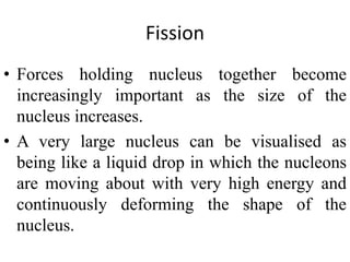 Fission
• Forces holding nucleus together become
increasingly important as the size of the
nucleus increases.
• A very large nucleus can be visualised as
being like a liquid drop in which the nucleons
are moving about with very high energy and
continuously deforming the shape of the
nucleus.
 