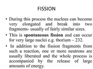 FISSION
• During this process the nucleus can become
very elongated and break into two
fragments- usually of fairly similar sizes.
• This is spontaneous fission and can occur
for very large nuclei e.g. thorium – 232.
• In addition to the fission fragments from
such a reaction, one or more neutrons are
usually liberated and the whole process is
accompanied by the release of large
amounts of energy.
 