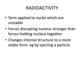 RADIOACTIVITY
• Term applied to nuclei which are
unstable
• Forces disrupting nucleus stronger than
forces holding nucleus together
• Changes internal structure to a more
stable form eg by ejecting a particle
 