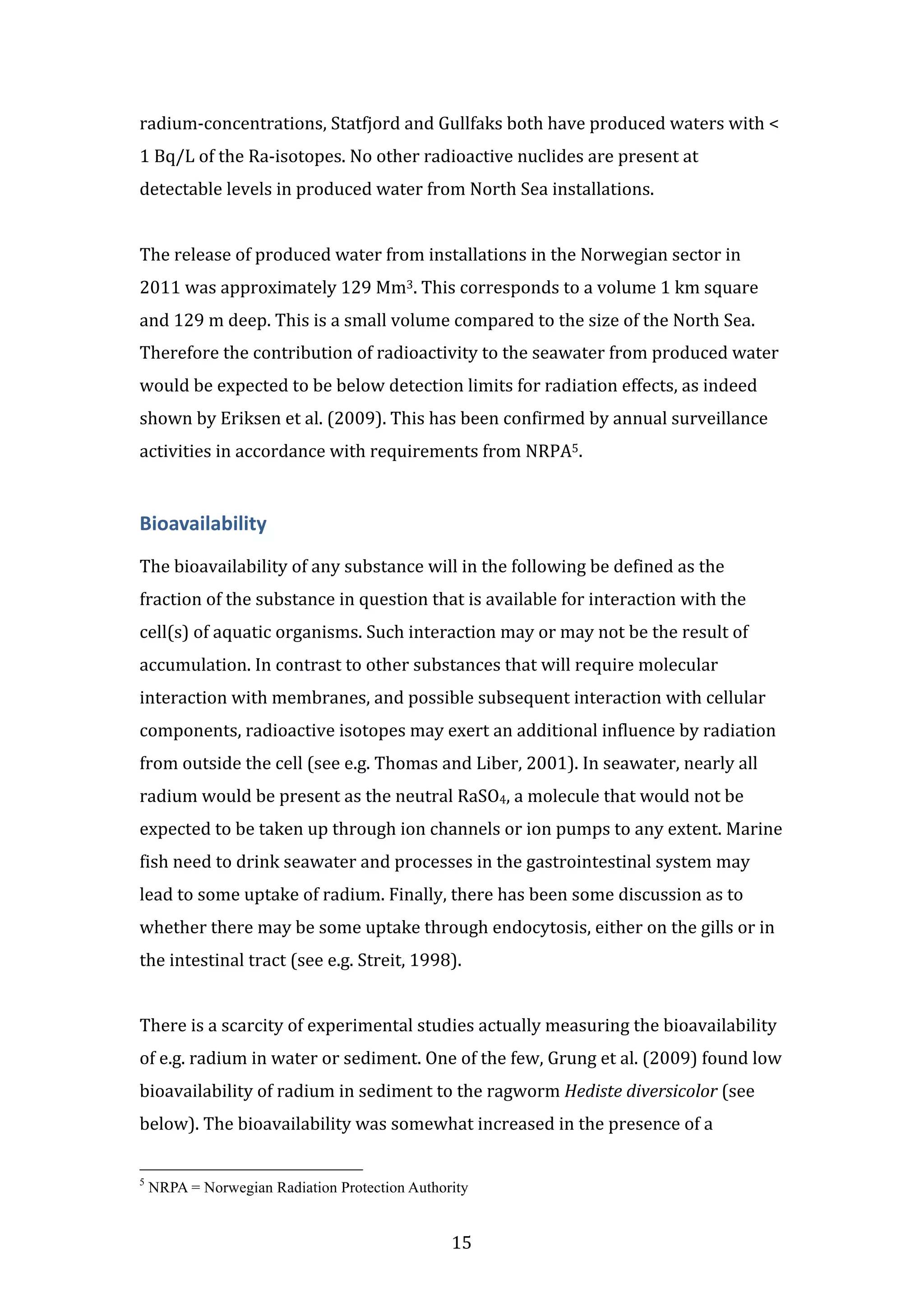 radium-­‐concentrations, 
Statfjord 
and 
Gullfaks 
both 
have 
produced 
waters 
with 
< 
1 
Bq/L 
of 
the 
Ra-­‐isotopes. 
No 
other 
radioactive 
nuclides 
are 
present 
at 
detectable 
levels 
in 
produced 
water 
from 
North 
Sea 
installations. 
The 
release 
of 
produced 
water 
from 
installations 
in 
the 
Norwegian 
sector 
in 
2011 
was 
approximately 
129 
Mm3. 
This 
corresponds 
to 
a 
volume 
1 
km 
square 
and 
129 
m 
deep. 
This 
is 
a 
small 
volume 
compared 
to 
the 
size 
of 
the 
North 
Sea. 
Therefore 
the 
contribution 
of 
radioactivity 
to 
the 
seawater 
from 
produced 
water 
would 
be 
expected 
to 
be 
below 
detection 
limits 
for 
radiation 
effects, 
as 
indeed 
shown 
by 
Eriksen 
et 
al. 
(2009). 
This 
has 
been 
confirmed 
by 
annual 
surveillance 
activities 
in 
accordance 
with 
requirements 
from 
NRPA5. 
Bioavailability 
The 
bioavailability 
of 
any 
substance 
will 
in 
the 
following 
be 
defined 
as 
the 
fraction 
of 
the 
substance 
in 
question 
that 
is 
available 
for 
interaction 
with 
the 
cell(s) 
of 
aquatic 
organisms. 
Such 
interaction 
may 
or 
may 
not 
be 
the 
result 
of 
accumulation. 
In 
contrast 
to 
other 
substances 
that 
will 
require 
molecular 
interaction 
with 
membranes, 
and 
possible 
subsequent 
interaction 
with 
cellular 
components, 
radioactive 
isotopes 
may 
exert 
an 
additional 
influence 
by 
radiation 
from 
outside 
the 
cell 
(see 
e.g. 
Thomas 
and 
Liber, 
2001). 
In 
seawater, 
nearly 
all 
radium 
would 
be 
present 
as 
the 
neutral 
RaSO4, 
a 
molecule 
that 
would 
not 
be 
expected 
to 
be 
taken 
up 
through 
ion 
channels 
or 
ion 
pumps 
to 
any 
extent. 
Marine 
fish 
need 
to 
drink 
seawater 
and 
processes 
in 
the 
gastrointestinal 
system 
may 
lead 
to 
some 
uptake 
of 
radium. 
Finally, 
there 
has 
been 
some 
discussion 
as 
to 
whether 
there 
may 
be 
some 
uptake 
through 
endocytosis, 
either 
on 
the 
gills 
or 
in 
the 
intestinal 
tract 
(see 
e.g. 
Streit, 
1998). 
There 
is 
a 
scarcity 
of 
experimental 
studies 
actually 
measuring 
the 
bioavailability 
of 
e.g. 
radium 
in 
water 
or 
sediment. 
One 
of 
the 
few, 
Grung 
et 
al. 
(2009) 
found 
low 
bioavailability 
of 
radium 
in 
sediment 
to 
the 
ragworm 
15 
Hediste 
diversicolor 
(see 
below). 
The 
bioavailability 
was 
somewhat 
increased 
in 
the 
presence 
of 
a 
5 NRPA = Norwegian Radiation Protection Authority 
 
