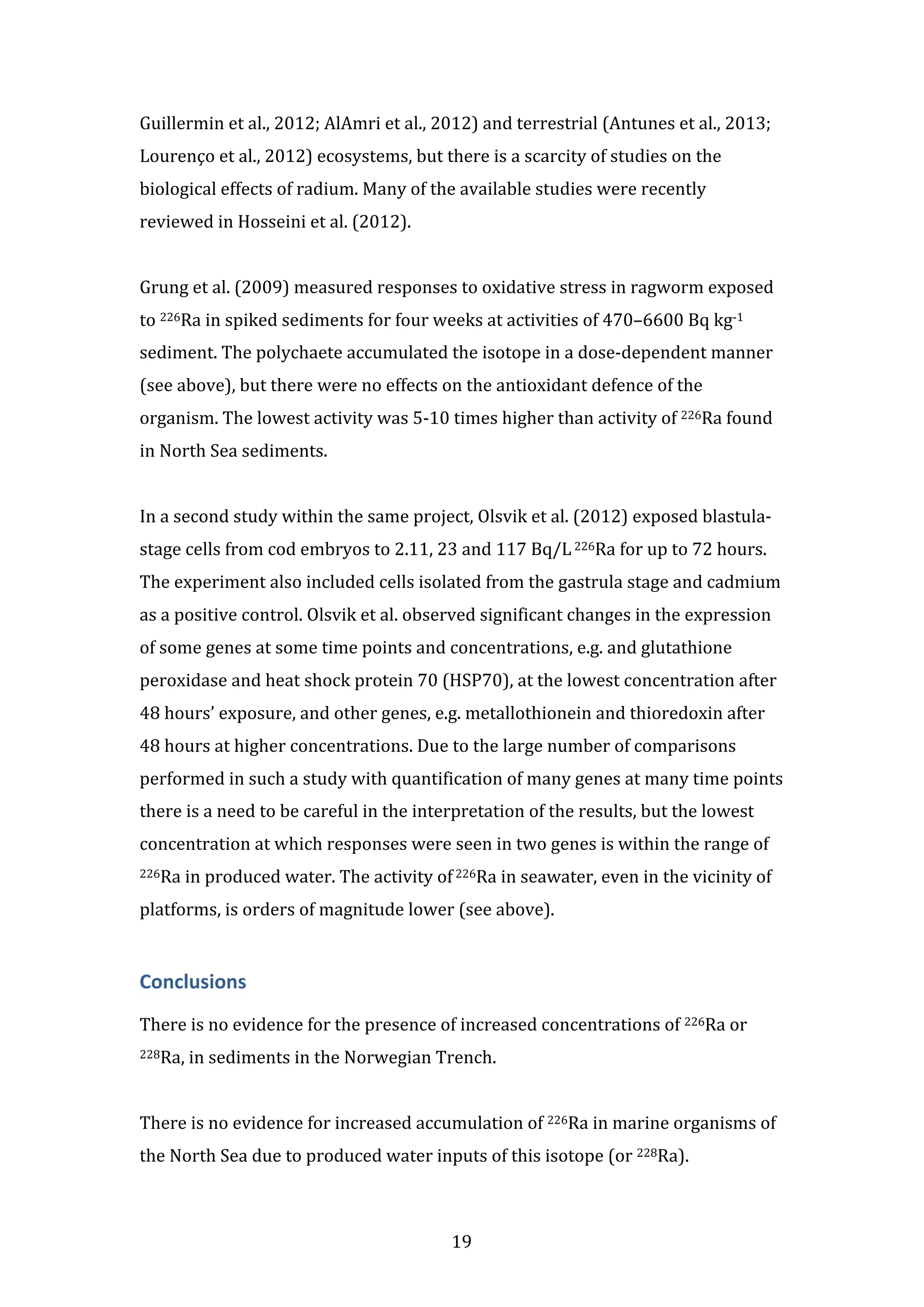 Guillermin 
et 
al., 
2012; 
AlAmri 
et 
al., 
2012) 
and 
terrestrial 
(Antunes 
et 
al., 
2013; 
Lourenço 
et 
al., 
2012) 
ecosystems, 
but 
there 
is 
a 
scarcity 
of 
studies 
on 
the 
biological 
effects 
of 
radium. 
Many 
of 
the 
available 
studies 
were 
recently 
reviewed 
in 
Hosseini 
et 
al. 
(2012). 
Grung 
et 
al. 
(2009) 
measured 
responses 
to 
oxidative 
stress 
in 
ragworm 
exposed 
to 
226Ra 
in 
spiked 
sediments 
for 
four 
weeks 
at 
activities 
of 
470–6600 
Bq 
kg-­‐1 
sediment. 
The 
polychaete 
accumulated 
the 
isotope 
in 
a 
dose-­‐dependent 
manner 
(see 
above), 
but 
there 
were 
no 
effects 
on 
the 
antioxidant 
defence 
of 
the 
organism. 
The 
lowest 
activity 
was 
5-­‐10 
times 
higher 
than 
activity 
of 
226Ra 
found 
in 
North 
Sea 
sediments. 
In 
a 
second 
study 
within 
the 
same 
project, 
Olsvik 
et 
al. 
(2012) 
exposed 
blastula-­‐ 
stage 
cells 
from 
cod 
embryos 
to 
2.11, 
23 
and 
117 
Bq/L 
226Ra 
for 
up 
to 
72 
hours. 
The 
experiment 
also 
included 
cells 
isolated 
from 
the 
gastrula 
stage 
and 
cadmium 
as 
a 
positive 
control. 
Olsvik 
et 
al. 
observed 
significant 
changes 
in 
the 
expression 
of 
some 
genes 
at 
some 
time 
points 
and 
concentrations, 
e.g. 
and 
glutathione 
peroxidase 
and 
heat 
shock 
protein 
70 
(HSP70), 
at 
the 
lowest 
concentration 
after 
48 
hours’ 
exposure, 
and 
other 
genes, 
e.g. 
metallothionein 
and 
thioredoxin 
after 
48 
hours 
at 
higher 
concentrations. 
Due 
to 
the 
large 
number 
of 
comparisons 
performed 
in 
such 
a 
study 
with 
quantification 
of 
many 
genes 
at 
many 
time 
points 
there 
is 
a 
need 
to 
be 
careful 
in 
the 
interpretation 
of 
the 
results, 
but 
the 
lowest 
concentration 
at 
which 
responses 
were 
seen 
in 
two 
genes 
is 
within 
the 
range 
of 
226Ra 
in 
produced 
water. 
The 
activity 
of 
226Ra 
in 
seawater, 
even 
in 
the 
vicinity 
of 
platforms, 
is 
orders 
of 
magnitude 
lower 
(see 
above). 
Conclusions 
There 
is 
no 
evidence 
for 
the 
presence 
of 
increased 
concentrations 
of 
226Ra 
or 
228Ra, 
in 
sediments 
in 
the 
Norwegian 
Trench. 
There 
is 
no 
evidence 
for 
increased 
accumulation 
of 
226Ra 
in 
marine 
organisms 
of 
the 
North 
Sea 
due 
to 
produced 
water 
inputs 
of 
this 
isotope 
(or 
228Ra). 
19 
 