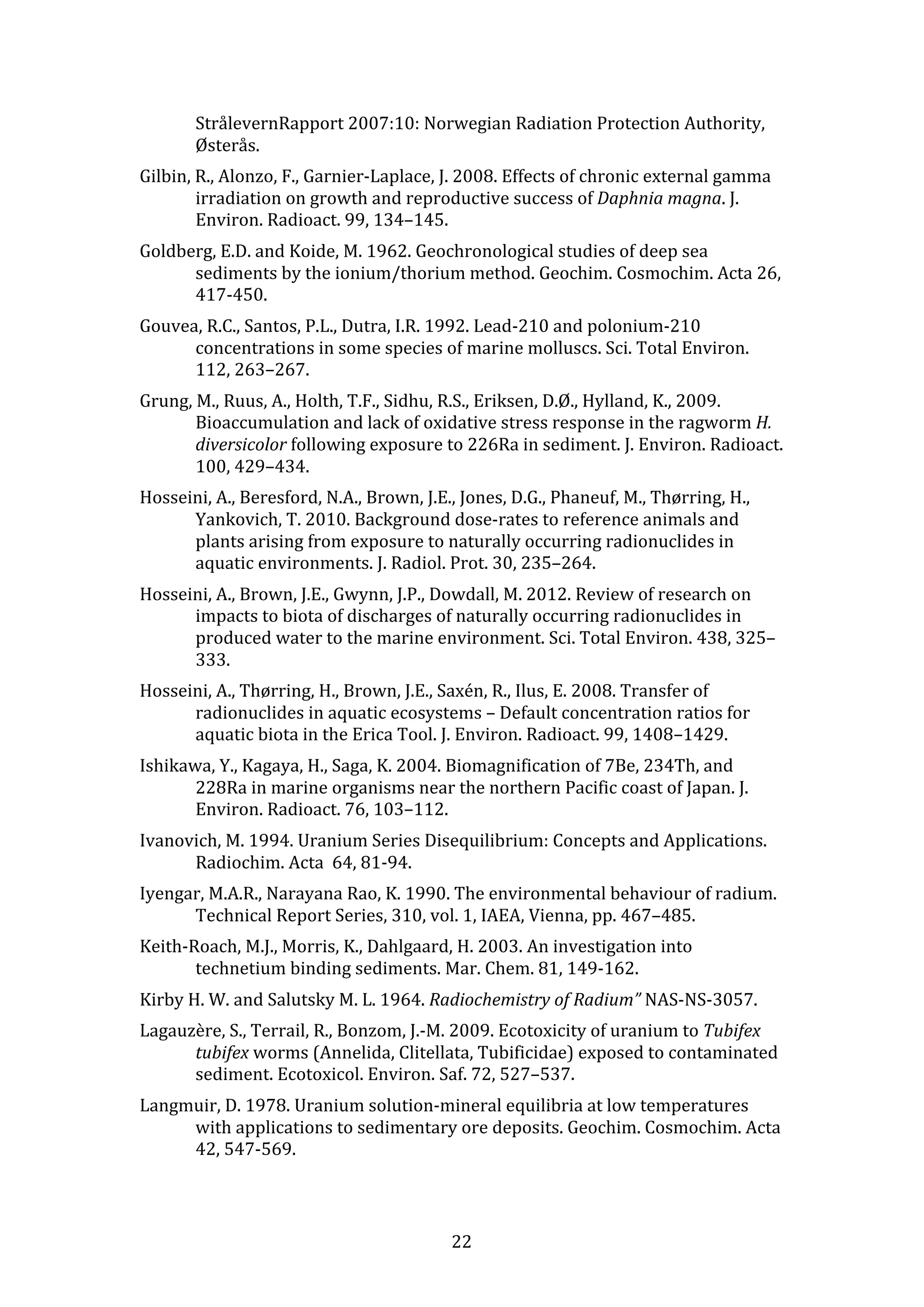 StrålevernRapport 
2007:10: 
Norwegian 
Radiation 
Protection 
Authority, 
Østerås. 
Gilbin, 
R., 
Alonzo, 
F., 
Garnier-­‐Laplace, 
J. 
2008. 
Effects 
of 
chronic 
external 
gamma 
irradiation 
on 
growth 
and 
reproductive 
success 
of 
22 
Daphnia 
magna. 
J. 
Environ. 
Radioact. 
99, 
134–145. 
Goldberg, 
E.D. 
and 
Koide, 
M. 
1962. 
Geochronological 
studies 
of 
deep 
sea 
sediments 
by 
the 
ionium/thorium 
method. 
Geochim. 
Cosmochim. 
Acta 
26, 
417-­‐450. 
Gouvea, 
R.C., 
Santos, 
P.L., 
Dutra, 
I.R. 
1992. 
Lead-­‐210 
and 
polonium-­‐210 
concentrations 
in 
some 
species 
of 
marine 
molluscs. 
Sci. 
Total 
Environ. 
112, 
263–267. 
Grung, 
M., 
Ruus, 
A., 
Holth, 
T.F., 
Sidhu, 
R.S., 
Eriksen, 
D.Ø., 
Hylland, 
K., 
2009. 
Bioaccumulation 
and 
lack 
of 
oxidative 
stress 
response 
in 
the 
ragworm 
H. 
diversicolor 
following 
exposure 
to 
226Ra 
in 
sediment. 
J. 
Environ. 
Radioact. 
100, 
429–434. 
Hosseini, 
A., 
Beresford, 
N.A., 
Brown, 
J.E., 
Jones, 
D.G., 
Phaneuf, 
M., 
Thørring, 
H., 
Yankovich, 
T. 
2010. 
Background 
dose-­‐rates 
to 
reference 
animals 
and 
plants 
arising 
from 
exposure 
to 
naturally 
occurring 
radionuclides 
in 
aquatic 
environments. 
J. 
Radiol. 
Prot. 
30, 
235–264. 
Hosseini, 
A., 
Brown, 
J.E., 
Gwynn, 
J.P., 
Dowdall, 
M. 
2012. 
Review 
of 
research 
on 
impacts 
to 
biota 
of 
discharges 
of 
naturally 
occurring 
radionuclides 
in 
produced 
water 
to 
the 
marine 
environment. 
Sci. 
Total 
Environ. 
438, 
325– 
333. 
Hosseini, 
A., 
Thørring, 
H., 
Brown, 
J.E., 
Saxén, 
R., 
Ilus, 
E. 
2008. 
Transfer 
of 
radionuclides 
in 
aquatic 
ecosystems 
– 
Default 
concentration 
ratios 
for 
aquatic 
biota 
in 
the 
Erica 
Tool. 
J. 
Environ. 
Radioact. 
99, 
1408–1429. 
Ishikawa, 
Y., 
Kagaya, 
H., 
Saga, 
K. 
2004. 
Biomagnification 
of 
7Be, 
234Th, 
and 
228Ra 
in 
marine 
organisms 
near 
the 
northern 
Pacific 
coast 
of 
Japan. 
J. 
Environ. 
Radioact. 
76, 
103–112. 
Ivanovich, 
M. 
1994. 
Uranium 
Series 
Disequilibrium: 
Concepts 
and 
Applications. 
Radiochim. 
Acta 
64, 
81-­‐94. 
Iyengar, 
M.A.R., 
Narayana 
Rao, 
K. 
1990. 
The 
environmental 
behaviour 
of 
radium. 
Technical 
Report 
Series, 
310, 
vol. 
1, 
IAEA, 
Vienna, 
pp. 
467–485. 
Keith-­‐Roach, 
M.J., 
Morris, 
K., 
Dahlgaard, 
H. 
2003. 
An 
investigation 
into 
technetium 
binding 
sediments. 
Mar. 
Chem. 
81, 
149-­‐162. 
Kirby 
H. 
W. 
and 
Salutsky 
M. 
L. 
1964. 
Radiochemistry 
of 
Radium” 
NAS-­‐NS-­‐3057. 
Lagauzère, 
S., 
Terrail, 
R., 
Bonzom, 
J.-­‐M. 
2009. 
Ecotoxicity 
of 
uranium 
to 
Tubifex 
tubifex 
worms 
(Annelida, 
Clitellata, 
Tubificidae) 
exposed 
to 
contaminated 
sediment. 
Ecotoxicol. 
Environ. 
Saf. 
72, 
527–537. 
Langmuir, 
D. 
1978. 
Uranium 
solution-­‐mineral 
equilibria 
at 
low 
temperatures 
with 
applications 
to 
sedimentary 
ore 
deposits. 
Geochim. 
Cosmochim. 
Acta 
42, 
547-­‐569. 
 
