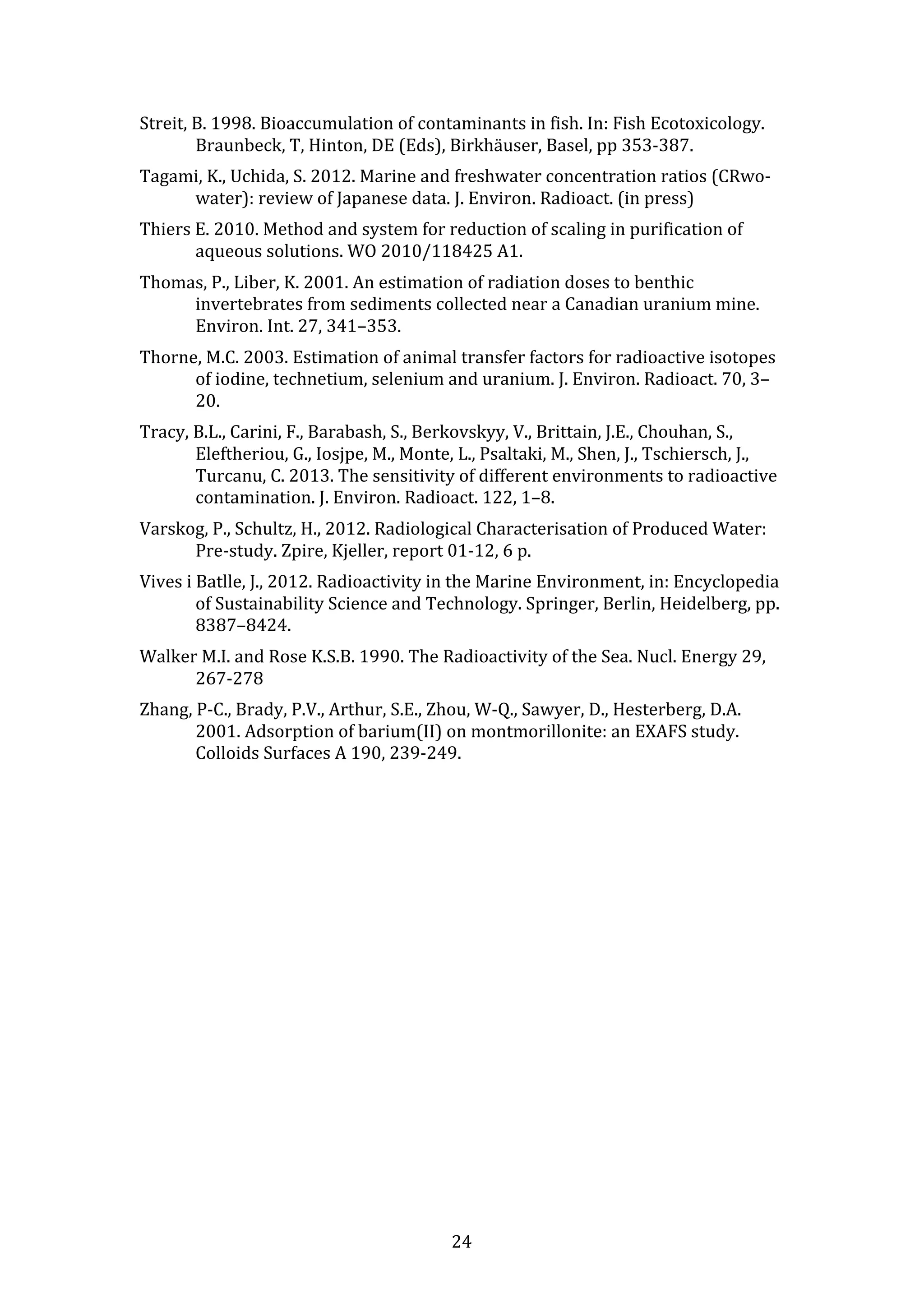 Streit, 
B. 
1998. 
Bioaccumulation 
of 
contaminants 
in 
fish. 
In: 
Fish 
Ecotoxicology. 
Braunbeck, 
T, 
Hinton, 
DE 
(Eds), 
Birkhäuser, 
Basel, 
pp 
353-­‐387. 
Tagami, 
K., 
Uchida, 
S. 
2012. 
Marine 
and 
freshwater 
concentration 
ratios 
(CRwo-­‐ 
water): 
review 
of 
Japanese 
data. 
J. 
Environ. 
Radioact. 
(in 
press) 
Thiers 
E. 
2010. 
Method 
and 
system 
for 
reduction 
of 
scaling 
in 
purification 
of 
aqueous 
solutions. 
WO 
2010/118425 
A1. 
Thomas, 
P., 
Liber, 
K. 
2001. 
An 
estimation 
of 
radiation 
doses 
to 
benthic 
invertebrates 
from 
sediments 
collected 
near 
a 
Canadian 
uranium 
mine. 
Environ. 
Int. 
27, 
341–353. 
Thorne, 
M.C. 
2003. 
Estimation 
of 
animal 
transfer 
factors 
for 
radioactive 
isotopes 
of 
iodine, 
technetium, 
selenium 
and 
uranium. 
J. 
Environ. 
Radioact. 
70, 
3– 
20. 
Tracy, 
B.L., 
Carini, 
F., 
Barabash, 
S., 
Berkovskyy, 
V., 
Brittain, 
J.E., 
Chouhan, 
S., 
Eleftheriou, 
G., 
Iosjpe, 
M., 
Monte, 
L., 
Psaltaki, 
M., 
Shen, 
J., 
Tschiersch, 
J., 
Turcanu, 
C. 
2013. 
The 
sensitivity 
of 
different 
environments 
to 
radioactive 
contamination. 
J. 
Environ. 
Radioact. 
122, 
1–8. 
Varskog, 
P., 
Schultz, 
H., 
2012. 
Radiological 
Characterisation 
of 
Produced 
Water: 
Pre-­‐study. 
Zpire, 
Kjeller, 
report 
01-­‐12, 
6 
p. 
Vives 
i 
Batlle, 
J., 
2012. 
Radioactivity 
in 
the 
Marine 
Environment, 
in: 
Encyclopedia 
of 
Sustainability 
Science 
and 
Technology. 
Springer, 
Berlin, 
Heidelberg, 
pp. 
8387–8424. 
Walker 
M.I. 
and 
Rose 
K.S.B. 
1990. 
The 
Radioactivity 
of 
the 
Sea. 
Nucl. 
Energy 
29, 
24 
267-­‐278 
Zhang, 
P-­‐C., 
Brady, 
P.V., 
Arthur, 
S.E., 
Zhou, 
W-­‐Q., 
Sawyer, 
D., 
Hesterberg, 
D.A. 
2001. 
Adsorption 
of 
barium(II) 
on 
montmorillonite: 
an 
EXAFS 
study. 
Colloids 
Surfaces 
A 
190, 
239-­‐249. 
