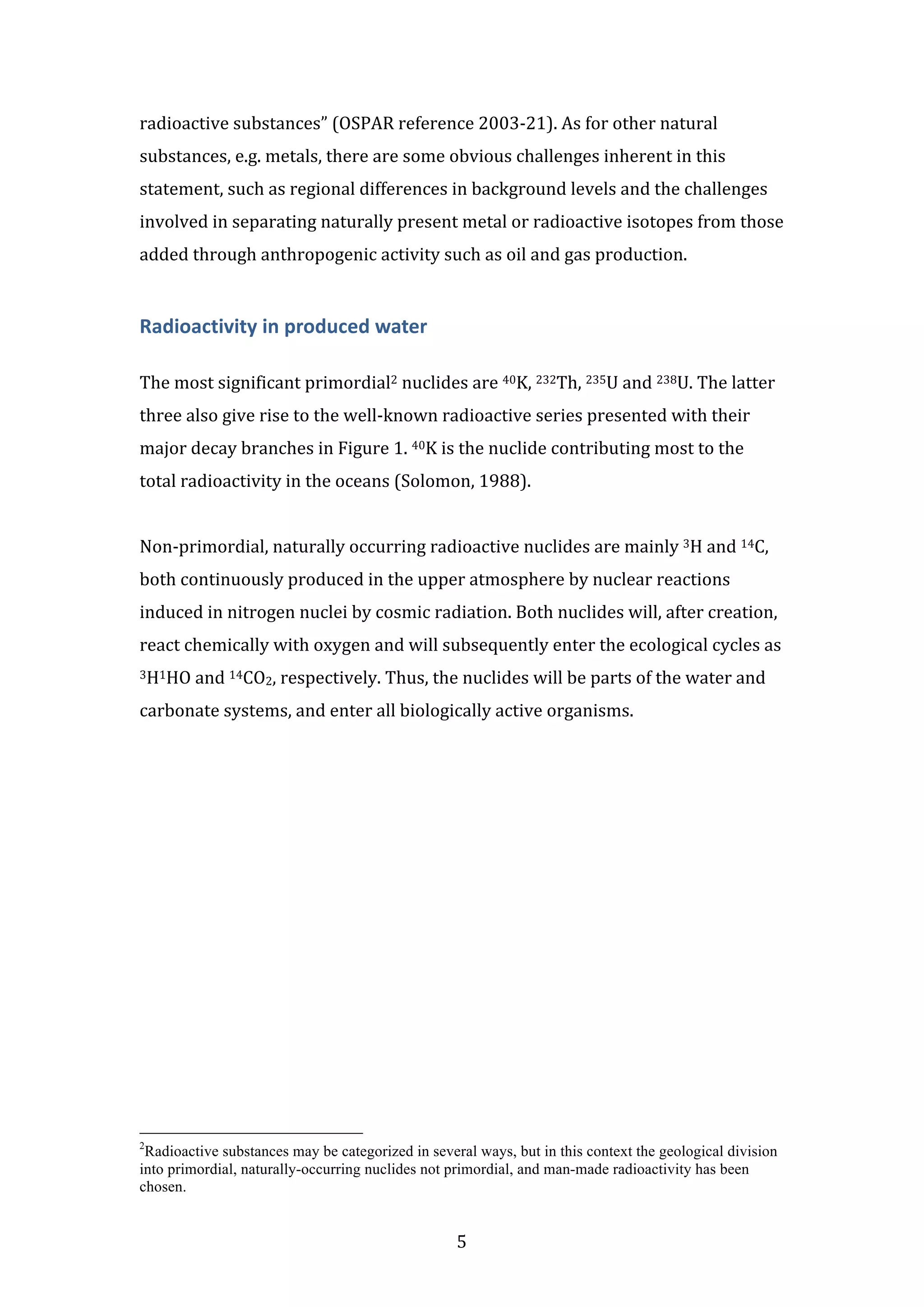 radioactive 
substances” 
(OSPAR 
reference 
2003-­‐21). 
As 
for 
other 
natural 
substances, 
e.g. 
metals, 
there 
are 
some 
obvious 
challenges 
inherent 
in 
this 
statement, 
such 
as 
regional 
differences 
in 
background 
levels 
and 
the 
challenges 
involved 
in 
separating 
naturally 
present 
metal 
or 
radioactive 
isotopes 
from 
those 
added 
through 
anthropogenic 
activity 
such 
as 
oil 
and 
gas 
production. 
5 
Radioactivity 
in 
produced 
water 
The 
most 
significant 
primordial2 
nuclides 
are 
40K, 
232Th, 
235U 
and 
238U. 
The 
latter 
three 
also 
give 
rise 
to 
the 
well-­‐known 
radioactive 
series 
presented 
with 
their 
major 
decay 
branches 
in 
Figure 
1. 
40K 
is 
the 
nuclide 
contributing 
most 
to 
the 
total 
radioactivity 
in 
the 
oceans 
(Solomon, 
1988). 
Non-­‐primordial, 
naturally 
occurring 
radioactive 
nuclides 
are 
mainly 
3H 
and 
14C, 
both 
continuously 
produced 
in 
the 
upper 
atmosphere 
by 
nuclear 
reactions 
induced 
in 
nitrogen 
nuclei 
by 
cosmic 
radiation. 
Both 
nuclides 
will, 
after 
creation, 
react 
chemically 
with 
oxygen 
and 
will 
subsequently 
enter 
the 
ecological 
cycles 
as 
3H1HO 
and 
14CO2, 
respectively. 
Thus, 
the 
nuclides 
will 
be 
parts 
of 
the 
water 
and 
carbonate 
systems, 
and 
enter 
all 
biologically 
active 
organisms. 
2Radioactive substances may be categorized in several ways, but in this context the geological division 
into primordial, naturally-occurring nuclides not primordial, and man-made radioactivity has been 
chosen. 
 