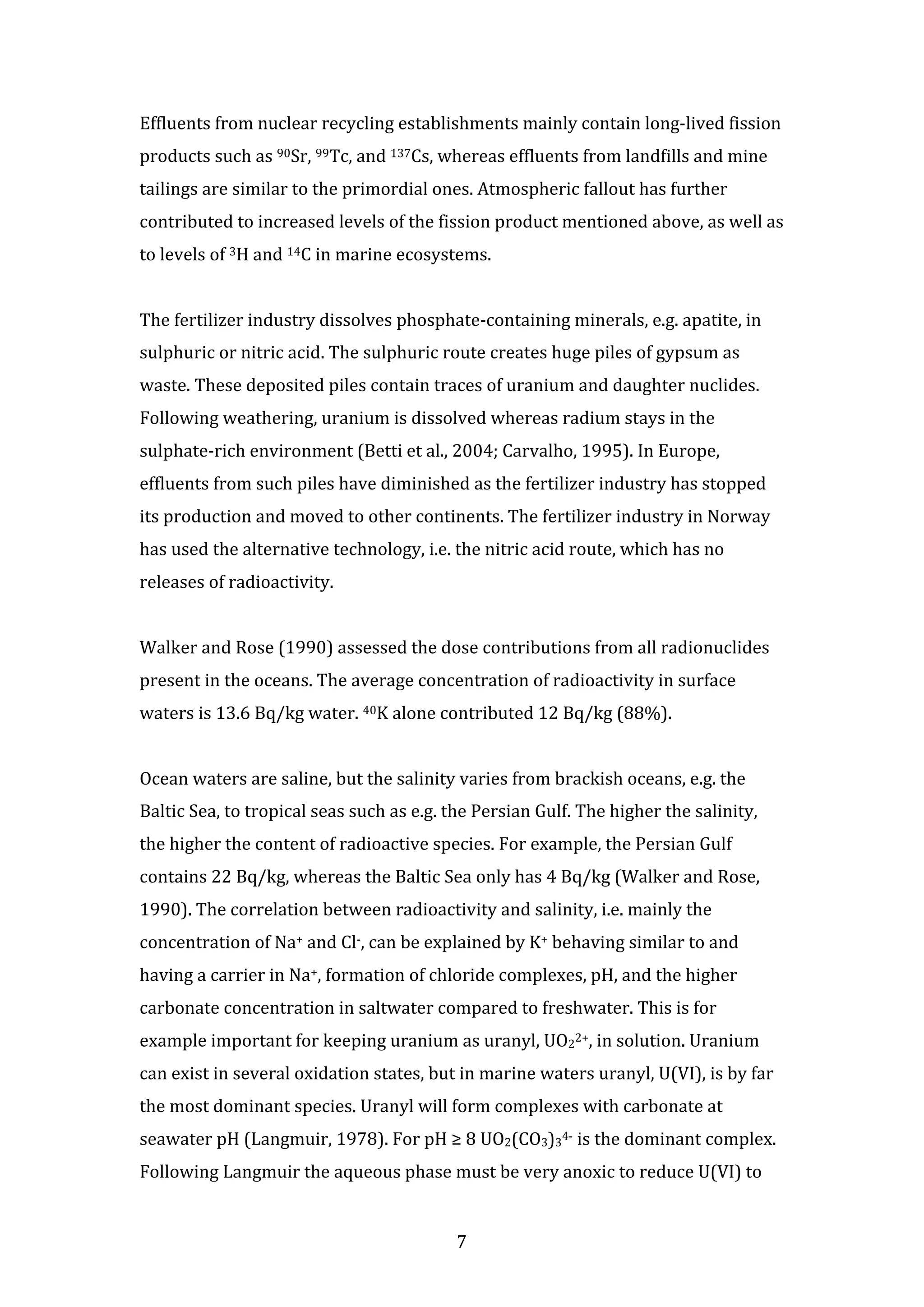 Effluents 
from 
nuclear 
recycling 
establishments 
mainly 
contain 
long-­‐lived 
fission 
products 
such 
as 
90Sr, 
99Tc, 
and 
137Cs, 
whereas 
effluents 
from 
landfills 
and 
mine 
tailings 
are 
similar 
to 
the 
primordial 
ones. 
Atmospheric 
fallout 
has 
further 
contributed 
to 
increased 
levels 
of 
the 
fission 
product 
mentioned 
above, 
as 
well 
as 
to 
levels 
of 
3H 
and 
14C 
in 
marine 
ecosystems. 
The 
fertilizer 
industry 
dissolves 
phosphate-­‐containing 
minerals, 
e.g. 
apatite, 
in 
sulphuric 
or 
nitric 
acid. 
The 
sulphuric 
route 
creates 
huge 
piles 
of 
gypsum 
as 
waste. 
These 
deposited 
piles 
contain 
traces 
of 
uranium 
and 
daughter 
nuclides. 
Following 
weathering, 
uranium 
is 
dissolved 
whereas 
radium 
stays 
in 
the 
sulphate-­‐rich 
environment 
(Betti 
et 
al., 
2004; 
Carvalho, 
1995). 
In 
Europe, 
effluents 
from 
such 
piles 
have 
diminished 
as 
the 
fertilizer 
industry 
has 
stopped 
its 
production 
and 
moved 
to 
other 
continents. 
The 
fertilizer 
industry 
in 
Norway 
has 
used 
the 
alternative 
technology, 
i.e. 
the 
nitric 
acid 
route, 
which 
has 
no 
releases 
of 
radioactivity. 
Walker 
and 
Rose 
(1990) 
assessed 
the 
dose 
contributions 
from 
all 
radionuclides 
present 
in 
the 
oceans. 
The 
average 
concentration 
of 
radioactivity 
in 
surface 
waters 
is 
13.6 
Bq/kg 
water. 
40K 
alone 
contributed 
12 
Bq/kg 
(88%). 
Ocean 
waters 
are 
saline, 
but 
the 
salinity 
varies 
from 
brackish 
oceans, 
e.g. 
the 
Baltic 
Sea, 
to 
tropical 
seas 
such 
as 
e.g. 
the 
Persian 
Gulf. 
The 
higher 
the 
salinity, 
the 
higher 
the 
content 
of 
radioactive 
species. 
For 
example, 
the 
Persian 
Gulf 
contains 
22 
Bq/kg, 
whereas 
the 
Baltic 
Sea 
only 
has 
4 
Bq/kg 
(Walker 
and 
Rose, 
1990). 
The 
correlation 
between 
radioactivity 
and 
salinity, 
i.e. 
mainly 
the 
concentration 
of 
Na+ 
and 
Cl-­‐, 
can 
be 
explained 
by 
K+ 
behaving 
similar 
to 
and 
having 
a 
carrier 
in 
Na+, 
formation 
of 
chloride 
complexes, 
pH, 
and 
the 
higher 
carbonate 
concentration 
in 
saltwater 
compared 
to 
freshwater. 
This 
is 
for 
example 
important 
for 
keeping 
uranium 
as 
uranyl, 
UO22+, 
in 
solution. 
Uranium 
can 
exist 
in 
several 
oxidation 
states, 
but 
in 
marine 
waters 
uranyl, 
U(VI), 
is 
by 
far 
the 
most 
dominant 
species. 
Uranyl 
will 
form 
complexes 
with 
carbonate 
at 
seawater 
pH 
(Langmuir, 
1978). 
For 
pH 
≥ 
8 
UO2(CO3)34-­‐ 
is 
the 
dominant 
complex. 
Following 
Langmuir 
the 
aqueous 
phase 
must 
be 
very 
anoxic 
to 
reduce 
U(VI) 
to 
7 
 