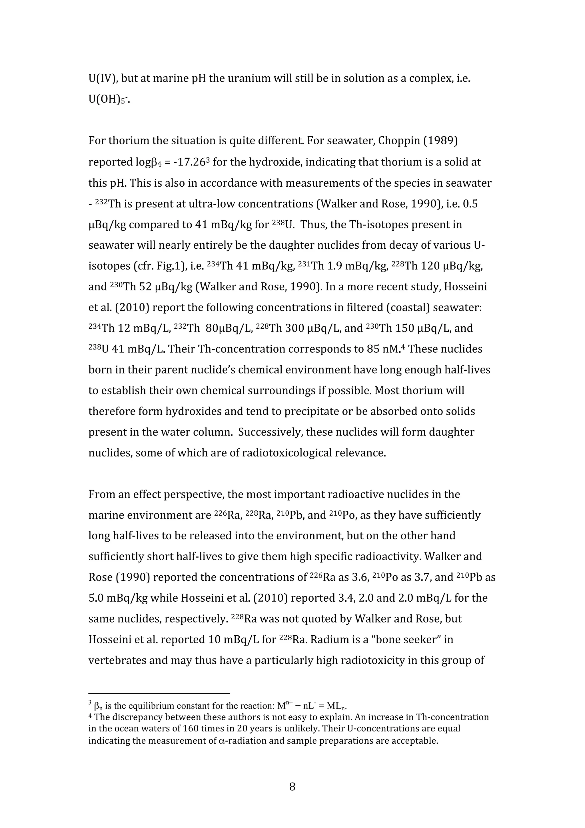 U(IV), 
but 
at 
marine 
pH 
the 
uranium 
will 
still 
be 
in 
solution 
as 
a 
complex, 
i.e. 
U(OH)5-­‐. 
For 
thorium 
the 
situation 
is 
quite 
different. 
For 
seawater, 
Choppin 
(1989) 
reported 
8 
logβ4 
= 
-­‐17.263 
for 
the 
hydroxide, 
indicating 
that 
thorium 
is 
a 
solid 
at 
this 
pH. 
This 
is 
also 
in 
accordance 
with 
measurements 
of 
the 
species 
in 
seawater 
-­‐ 
232Th 
is 
present 
at 
ultra-­‐low 
concentrations 
(Walker 
and 
Rose, 
1990), 
i.e. 
0.5 
μBq/kg 
compared 
to 
41 
mBq/kg 
for 
238U. 
Thus, 
the 
Th-­‐isotopes 
present 
in 
seawater 
will 
nearly 
entirely 
be 
the 
daughter 
nuclides 
from 
decay 
of 
various 
U-­‐ 
isotopes 
(cfr. 
Fig.1), 
i.e. 
234Th 
41 
mBq/kg, 
231Th 
1.9 
mBq/kg, 
228Th 
120 
μBq/kg, 
and 
230Th 
52 
μBq/kg 
(Walker 
and 
Rose, 
1990). 
In 
a 
more 
recent 
study, 
Hosseini 
et 
al. 
(2010) 
report 
the 
following 
concentrations 
in 
filtered 
(coastal) 
seawater: 
234Th 
12 
mBq/L, 
232Th 
80μBq/L, 
228Th 
300 
μBq/L, 
and 
230Th 
150 
μBq/L, 
and 
238U 
41 
mBq/L. 
Their 
Th-­‐concentration 
corresponds 
to 
85 
nM.4 
These 
nuclides 
born 
in 
their 
parent 
nuclide’s 
chemical 
environment 
have 
long 
enough 
half-­‐lives 
to 
establish 
their 
own 
chemical 
surroundings 
if 
possible. 
Most 
thorium 
will 
therefore 
form 
hydroxides 
and 
tend 
to 
precipitate 
or 
be 
absorbed 
onto 
solids 
present 
in 
the 
water 
column. 
Successively, 
these 
nuclides 
will 
form 
daughter 
nuclides, 
some 
of 
which 
are 
of 
radiotoxicological 
relevance. 
From 
an 
effect 
perspective, 
the 
most 
important 
radioactive 
nuclides 
in 
the 
marine 
environment 
are 
226Ra, 
228Ra, 
210Pb, 
and 
210Po, 
as 
they 
have 
sufficiently 
long 
half-­‐lives 
to 
be 
released 
into 
the 
environment, 
but 
on 
the 
other 
hand 
sufficiently 
short 
half-­‐lives 
to 
give 
them 
high 
specific 
radioactivity. 
Walker 
and 
Rose 
(1990) 
reported 
the 
concentrations 
of 
226Ra 
as 
3.6, 
210Po 
as 
3.7, 
and 
210Pb 
as 
5.0 
mBq/kg 
while 
Hosseini 
et 
al. 
(2010) 
reported 
3.4, 
2.0 
and 
2.0 
mBq/L 
for 
the 
same 
nuclides, 
respectively. 
228Ra 
was 
not 
quoted 
by 
Walker 
and 
Rose, 
but 
Hosseini 
et 
al. 
reported 
10 
mBq/L 
for 
228Ra. 
Radium 
is 
a 
“bone 
seeker” 
in 
vertebrates 
and 
may 
thus 
have 
a 
particularly 
high 
radiotoxicity 
in 
this 
group 
of 
3 βn is the equilibrium constant for the reaction: Mn+ + nL- = MLn. 
4 
The 
discrepancy 
between 
these 
authors 
is 
not 
easy 
to 
explain. 
An 
increase 
in 
Th-­‐concentration 
in 
the 
ocean 
waters 
of 
160 
times 
in 
20 
years 
is 
unlikely. 
Their 
U-­‐concentrations 
are 
equal 
indicating 
the 
measurement 
of 
α-­‐radiation 
and 
sample 
preparations 
are 
acceptable. 
 