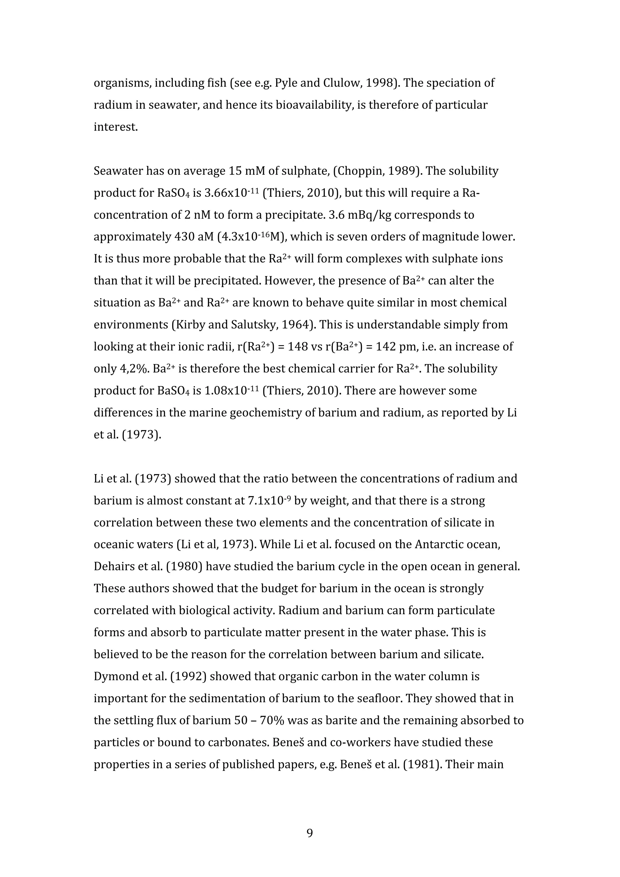 organisms, 
including 
fish 
(see 
e.g. 
Pyle 
and 
Clulow, 
1998). 
The 
speciation 
of 
radium 
in 
seawater, 
and 
hence 
its 
bioavailability, 
is 
therefore 
of 
particular 
interest. 
Seawater 
has 
on 
average 
15 
mM 
of 
sulphate, 
(Choppin, 
1989). 
The 
solubility 
product 
for 
RaSO4 
is 
3.66x10-­‐11 
(Thiers, 
2010), 
but 
this 
will 
require 
a 
Ra-­‐ 
concentration 
of 
2 
nM 
to 
form 
a 
precipitate. 
3.6 
mBq/kg 
corresponds 
to 
approximately 
430 
aM 
(4.3x10-­‐16M), 
which 
is 
seven 
orders 
of 
magnitude 
lower. 
It 
is 
thus 
more 
probable 
that 
the 
Ra2+ 
will 
form 
complexes 
with 
sulphate 
ions 
than 
that 
it 
will 
be 
precipitated. 
However, 
the 
presence 
of 
Ba2+ 
can 
alter 
the 
situation 
as 
Ba2+ 
and 
Ra2+ 
are 
known 
to 
behave 
quite 
similar 
in 
most 
chemical 
environments 
(Kirby 
and 
Salutsky, 
1964). 
This 
is 
understandable 
simply 
from 
looking 
at 
their 
ionic 
radii, 
r(Ra2+) 
= 
148 
vs 
r(Ba2+) 
= 
142 
pm, 
i.e. 
an 
increase 
of 
only 
4,2%. 
Ba2+ 
is 
therefore 
the 
best 
chemical 
carrier 
for 
Ra2+. 
The 
solubility 
product 
for 
BaSO4 
is 
1.08x10-­‐11 
(Thiers, 
2010). 
There 
are 
however 
some 
differences 
in 
the 
marine 
geochemistry 
of 
barium 
and 
radium, 
as 
reported 
by 
Li 
et 
al. 
(1973). 
Li 
et 
al. 
(1973) 
showed 
that 
the 
ratio 
between 
the 
concentrations 
of 
radium 
and 
barium 
is 
almost 
constant 
at 
7.1x10-­‐9 
by 
weight, 
and 
that 
there 
is 
a 
strong 
correlation 
between 
these 
two 
elements 
and 
the 
concentration 
of 
silicate 
in 
oceanic 
waters 
(Li 
et 
al, 
1973). 
While 
Li 
et 
al. 
focused 
on 
the 
Antarctic 
ocean, 
Dehairs 
et 
al. 
(1980) 
have 
studied 
the 
barium 
cycle 
in 
the 
open 
ocean 
in 
general. 
These 
authors 
showed 
that 
the 
budget 
for 
barium 
in 
the 
ocean 
is 
strongly 
correlated 
with 
biological 
activity. 
Radium 
and 
barium 
can 
form 
particulate 
forms 
and 
absorb 
to 
particulate 
matter 
present 
in 
the 
water 
phase. 
This 
is 
believed 
to 
be 
the 
reason 
for 
the 
correlation 
between 
barium 
and 
silicate. 
Dymond 
et 
al. 
(1992) 
showed 
that 
organic 
carbon 
in 
the 
water 
column 
is 
important 
for 
the 
sedimentation 
of 
barium 
to 
the 
seafloor. 
They 
showed 
that 
in 
the 
settling 
flux 
of 
barium 
50 
– 
70% 
was 
as 
barite 
and 
the 
remaining 
absorbed 
to 
particles 
or 
bound 
to 
carbonates. 
Beneš 
and 
co-­‐workers 
have 
studied 
these 
properties 
in 
a 
series 
of 
published 
papers, 
e.g. 
Beneš 
et 
al. 
(1981). 
Their 
main 
9 
 