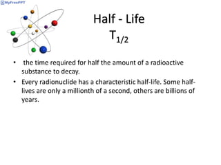 Half - Life
T1/2
• the time required for half the amount of a radioactive
substance to decay.
• Every radionuclide has a characteristic half-life. Some half-
lives are only a millionth of a second, others are billions of
years.
 