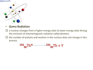 • Gama Radiation
 a nucleus changes from a higher energy state to lower energy state throug
the emission of electromagnetic radiation called photons.
 the number of protons and neutron in the nucleus does not change in this
process
 