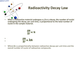 Radioactivity Decay Law
• When a radioactive material undergoes α, β or γ-decay, the number of nuclei
undergoing the decay, per unit time, is proportional to the total number of
nuclei in the sample material.
•
•
• Where is a proportionality between radioactive decays per unit time and the
overall number of nuclei of radioactive compounds.
 