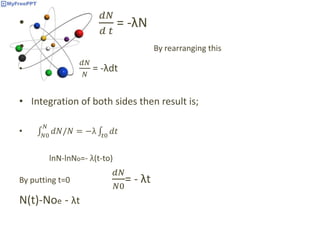 •
𝑑𝑁
𝑑 𝑡
= -λN
• By rearranging this
•
𝑑𝑁
𝑁
= -λdt
• Integration of both sides then result is;
• 𝑁0
𝑁
𝑑𝑁/𝑁 = −λ 𝑡0
𝑑𝑡
lnN-lnNo=- λ(t-to)
By putting t=0
𝑑𝑁
𝑁0
= - λt
N(t)-Noe - λt
 