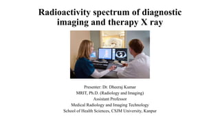 Radioactivity spectrum of diagnostic
imaging and therapy X ray
Presenter: Dr. Dheeraj Kumar
MRIT, Ph.D. (Radiology and Imaging)
Assistant Professor
Medical Radiology and Imaging Technology
School of Health Sciences, CSJM University, Kanpur
 
