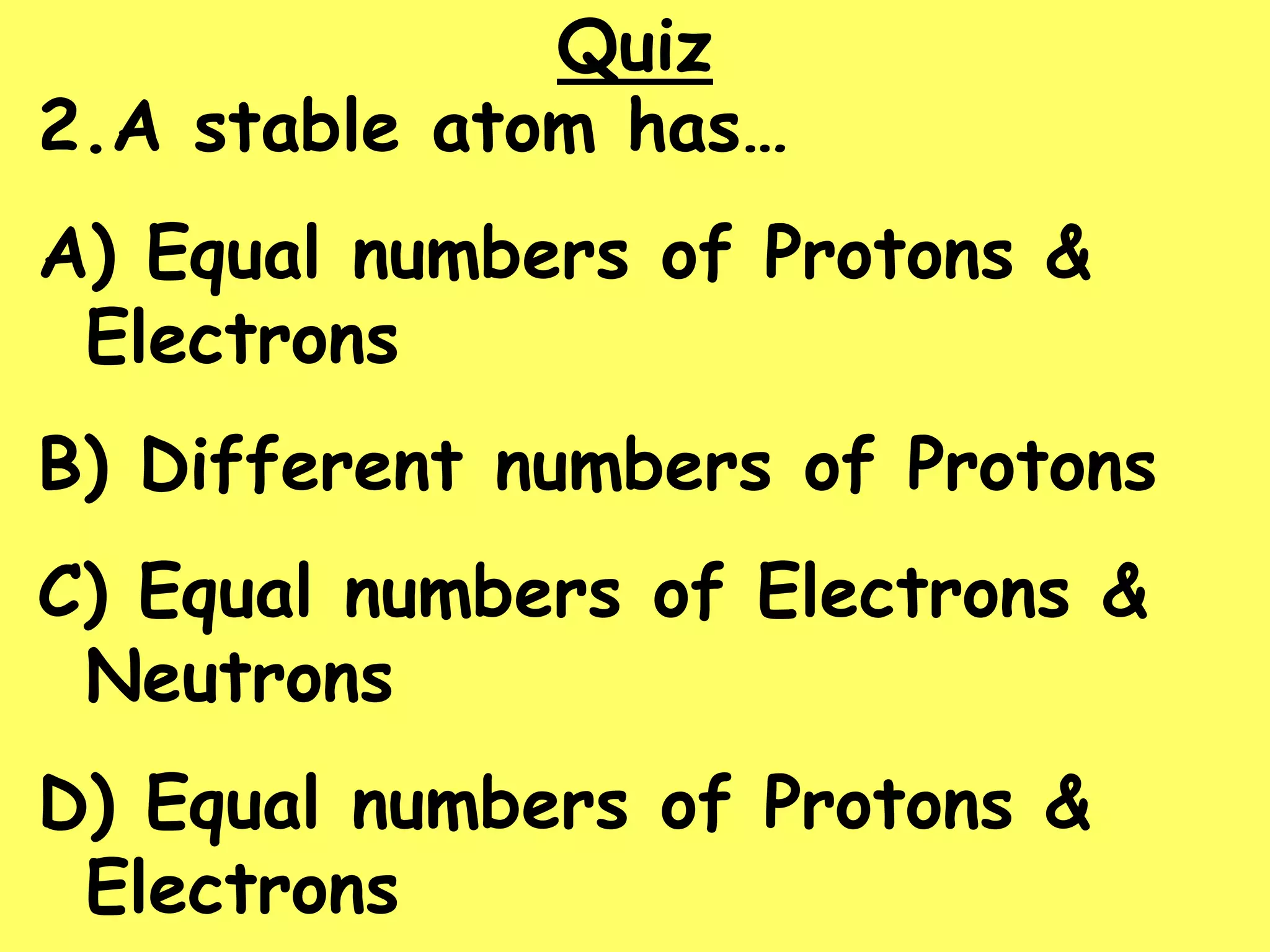 Quiz
2.A stable atom has…
A) Equal numbers of Protons &
Electrons
B) Different numbers of Protons
C) Equal numbers of Electrons &
Neutrons
D) Equal numbers of Protons &
Electrons
 