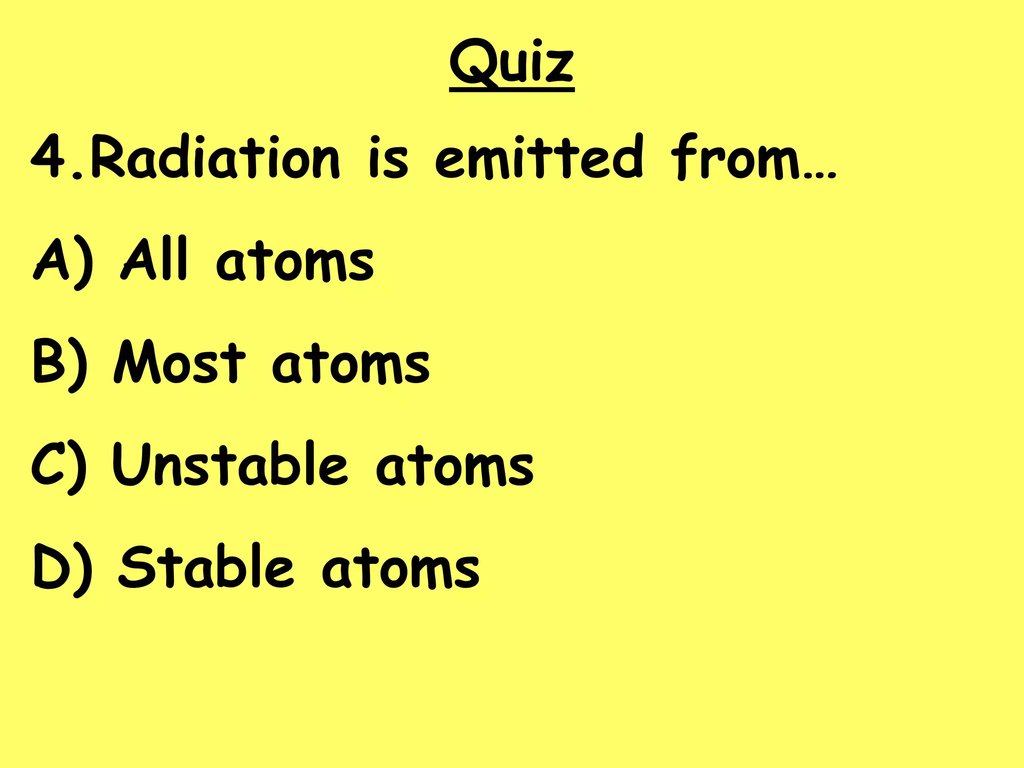 Quiz
4.Radiation is emitted from…
A) All atoms
B) Most atoms
C) Unstable atoms
D) Stable atoms
 