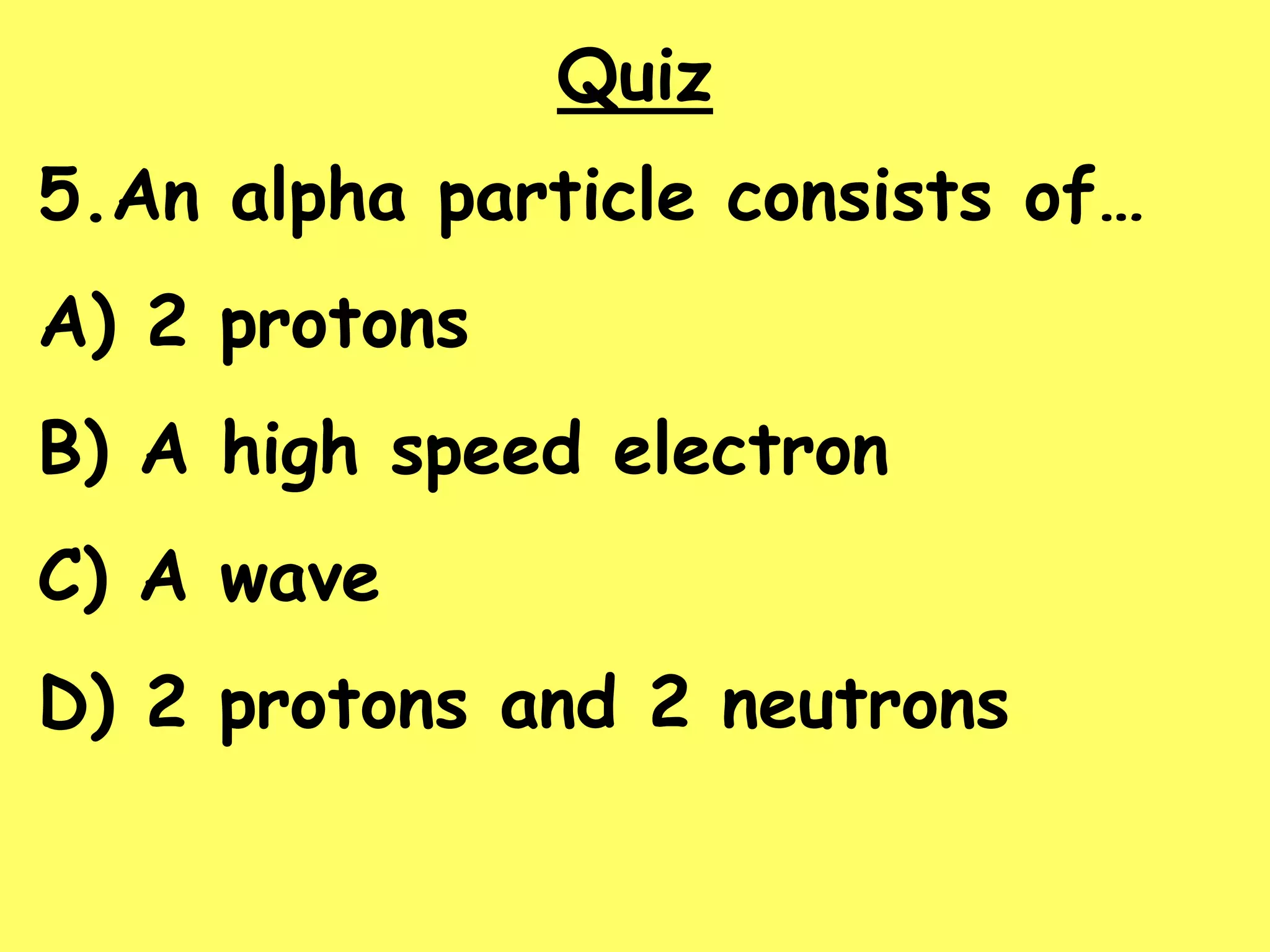 Quiz
5.An alpha particle consists of…
A) 2 protons
B) A high speed electron
C) A wave
D) 2 protons and 2 neutrons
 