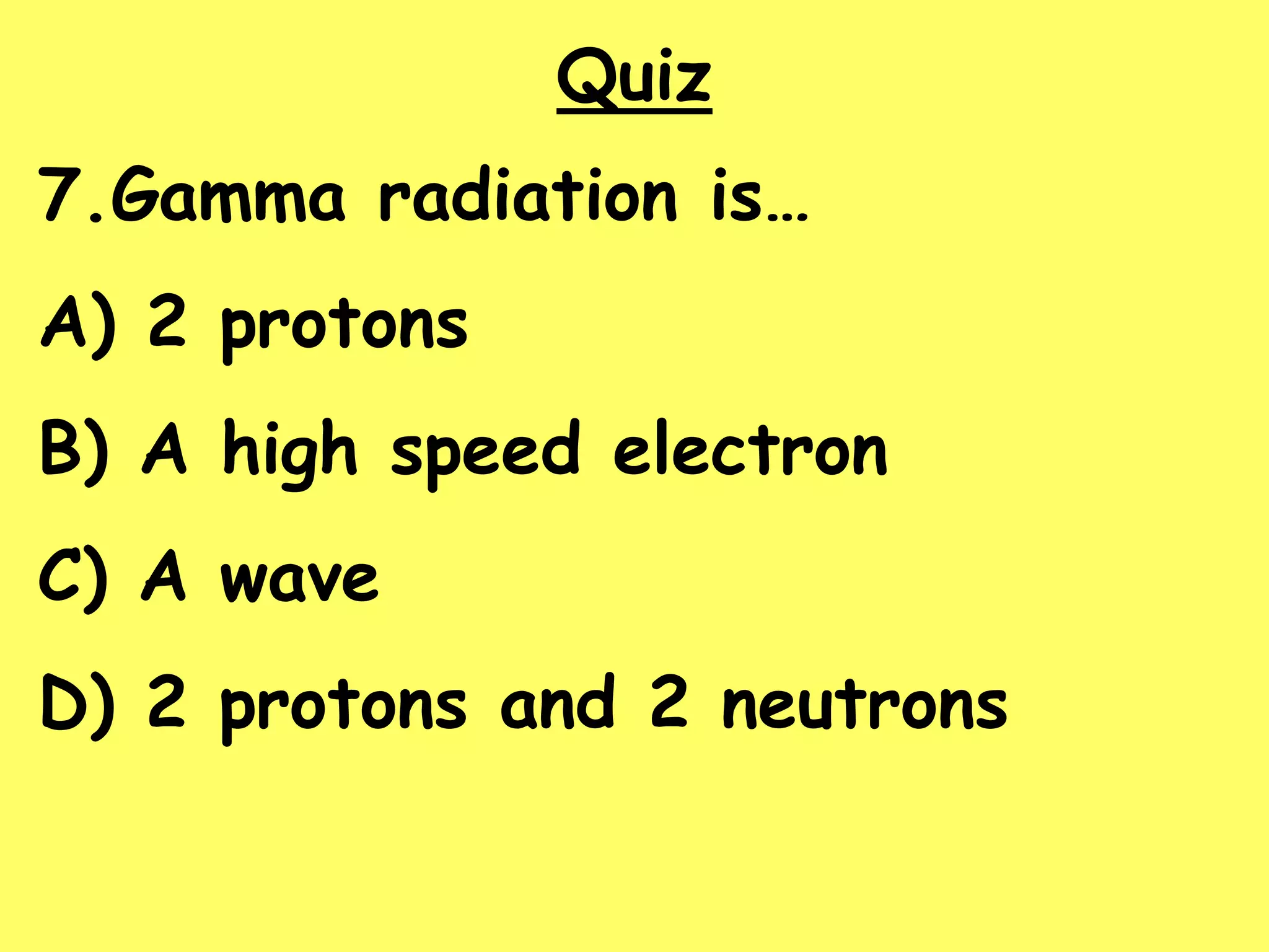 Quiz
7.Gamma radiation is…
A) 2 protons
B) A high speed electron
C) A wave
D) 2 protons and 2 neutrons
 
