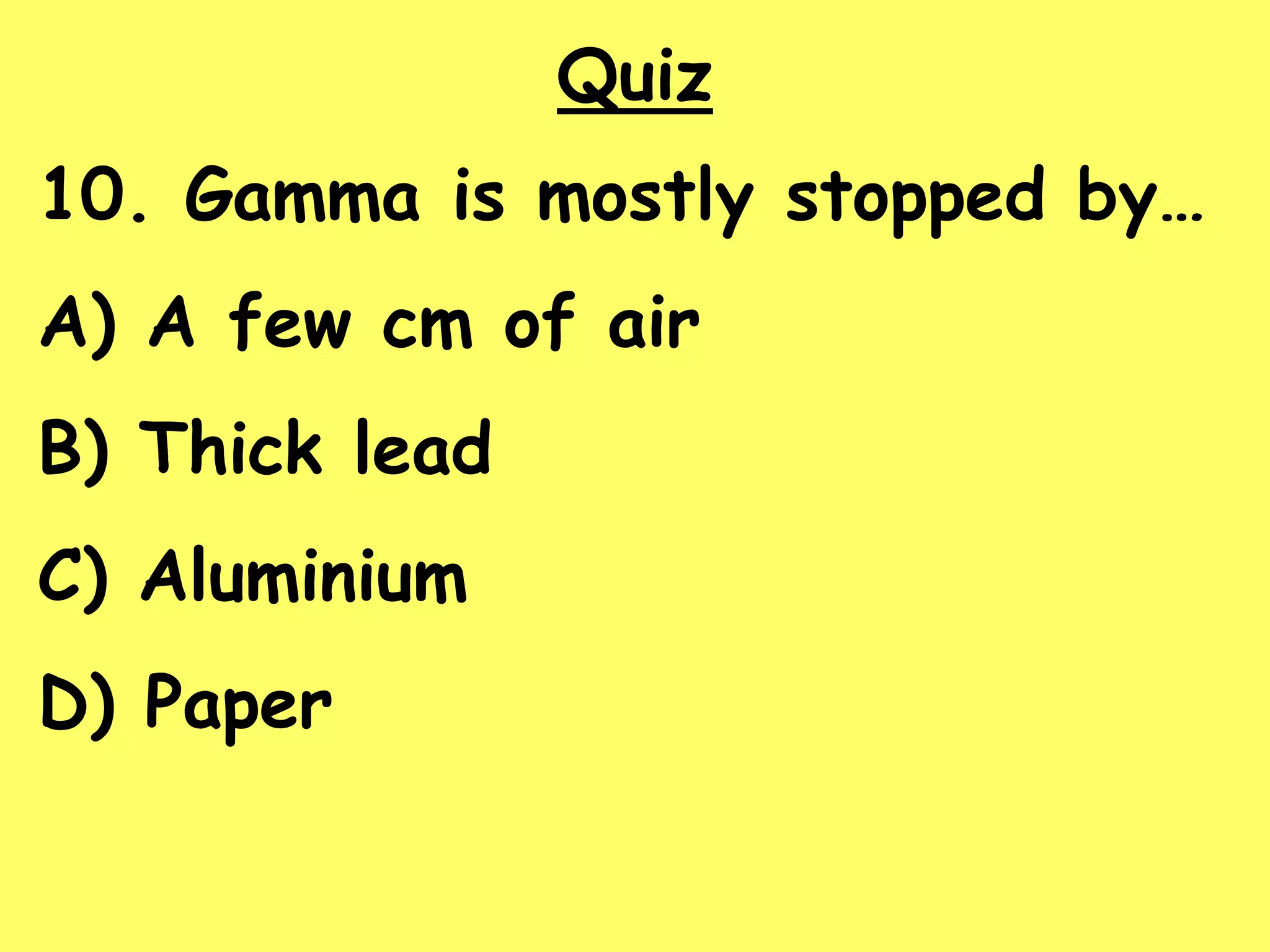 Quiz
10. Gamma is mostly stopped by…
A) A few cm of air
B) Thick lead
C) Aluminium
D) Paper
 