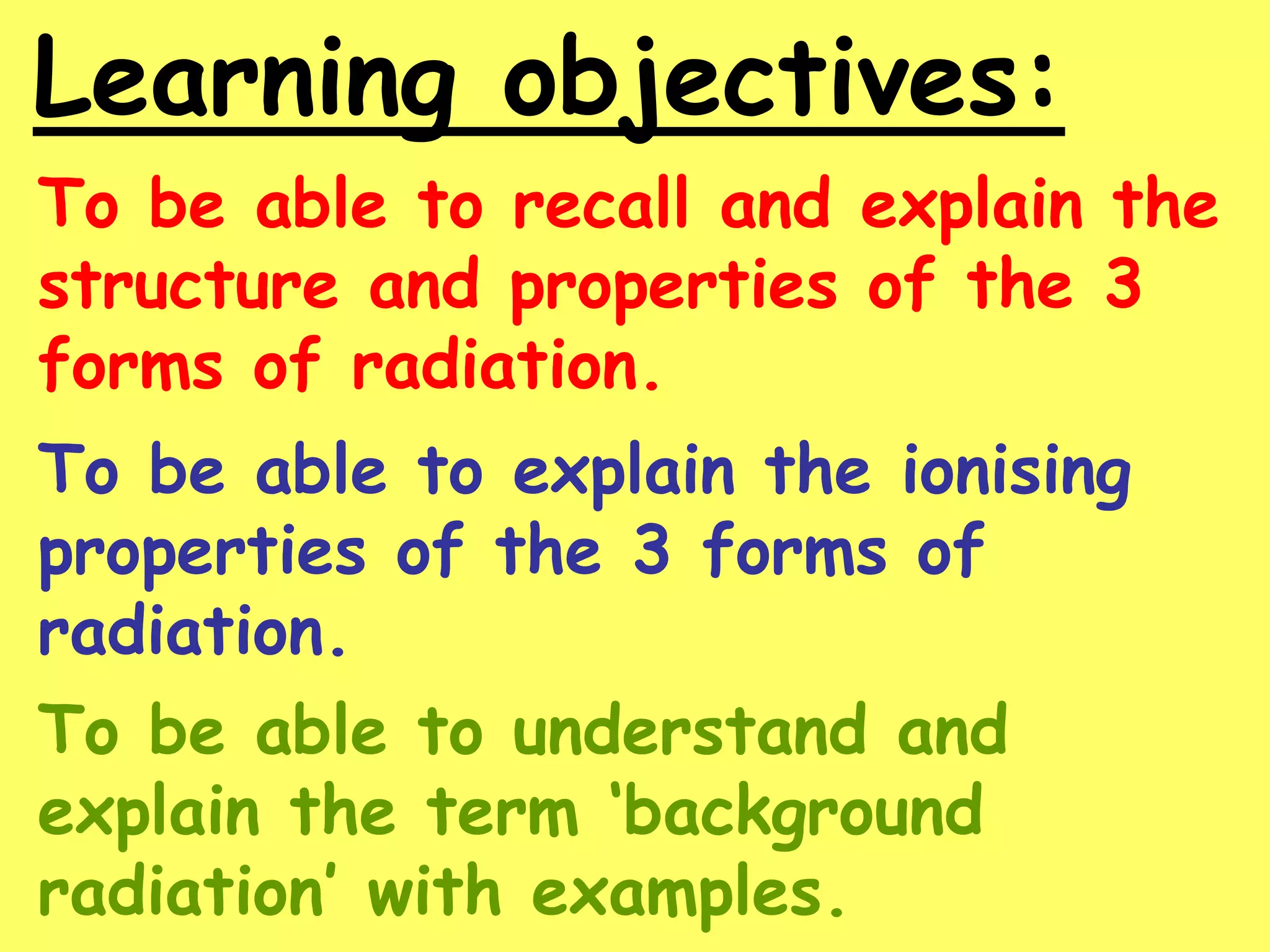 Learning objectives:
To be able to recall and explain the
structure and properties of the 3
forms of radiation.
To be able to explain the ionising
properties of the 3 forms of
radiation.
To be able to understand and
explain the term ‘background
radiation’ with examples.
 