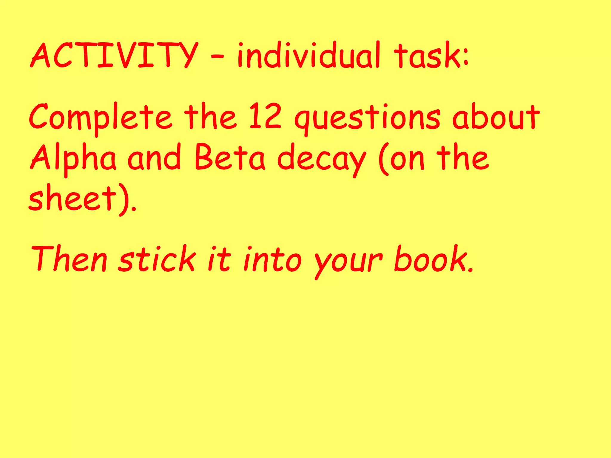 ACTIVITY – individual task:
Complete the 12 questions about
Alpha and Beta decay (on the
sheet).
Then stick it into your book.
 