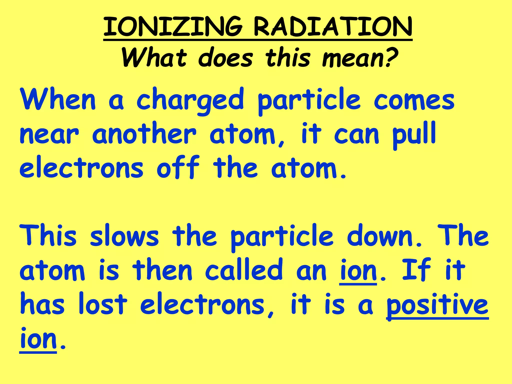 When a charged particle comes
near another atom, it can pull
electrons off the atom.
This slows the particle down. The
atom is then called an ion. If it
has lost electrons, it is a positive
ion.
IONIZING RADIATION
What does this mean?
 