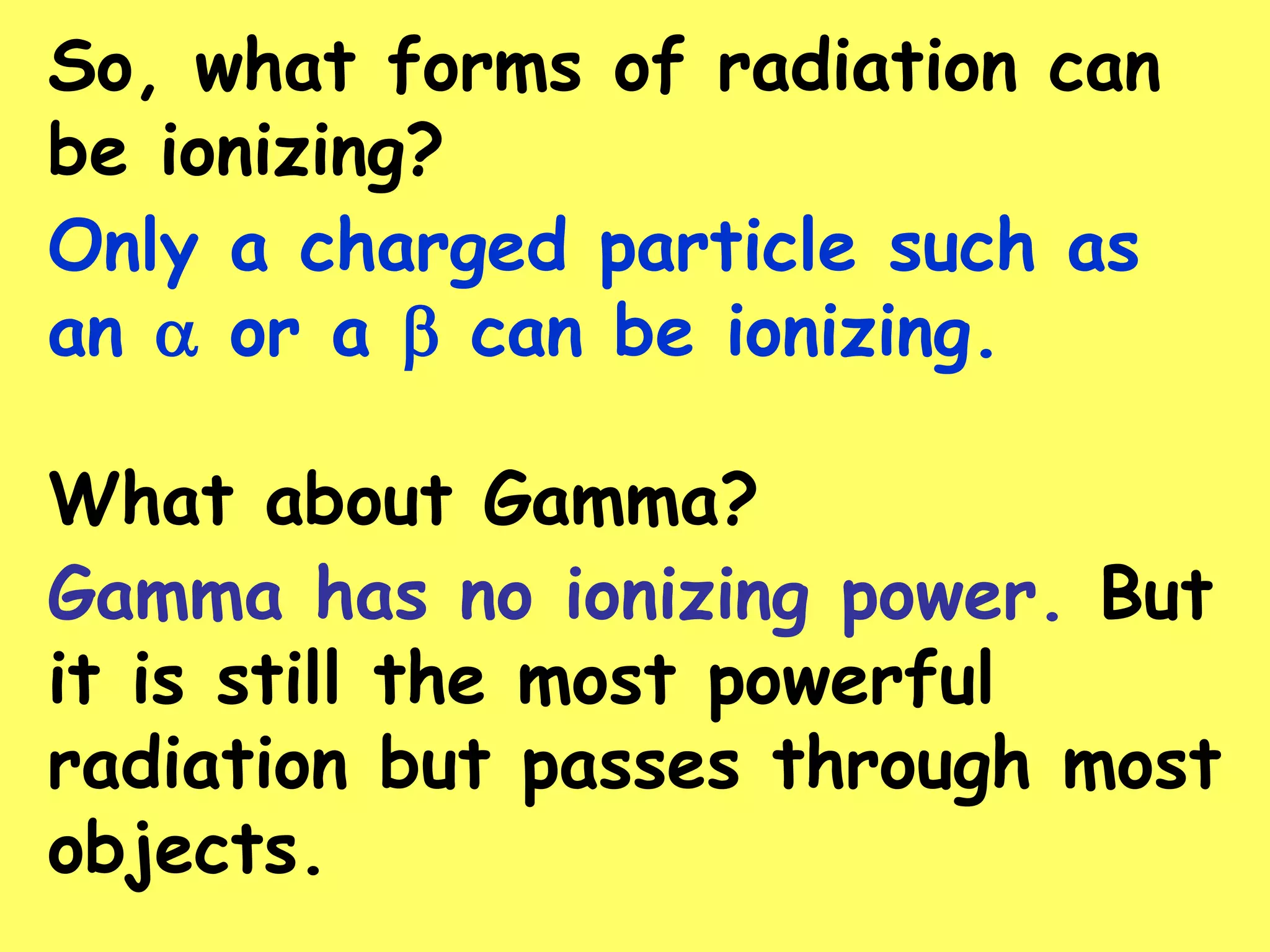 So, what forms of radiation can
be ionizing?
Only a charged particle such as
an  or a  can be ionizing.
What about Gamma?
Gamma has no ionizing power. But
it is still the most powerful
radiation but passes through most
objects.
 