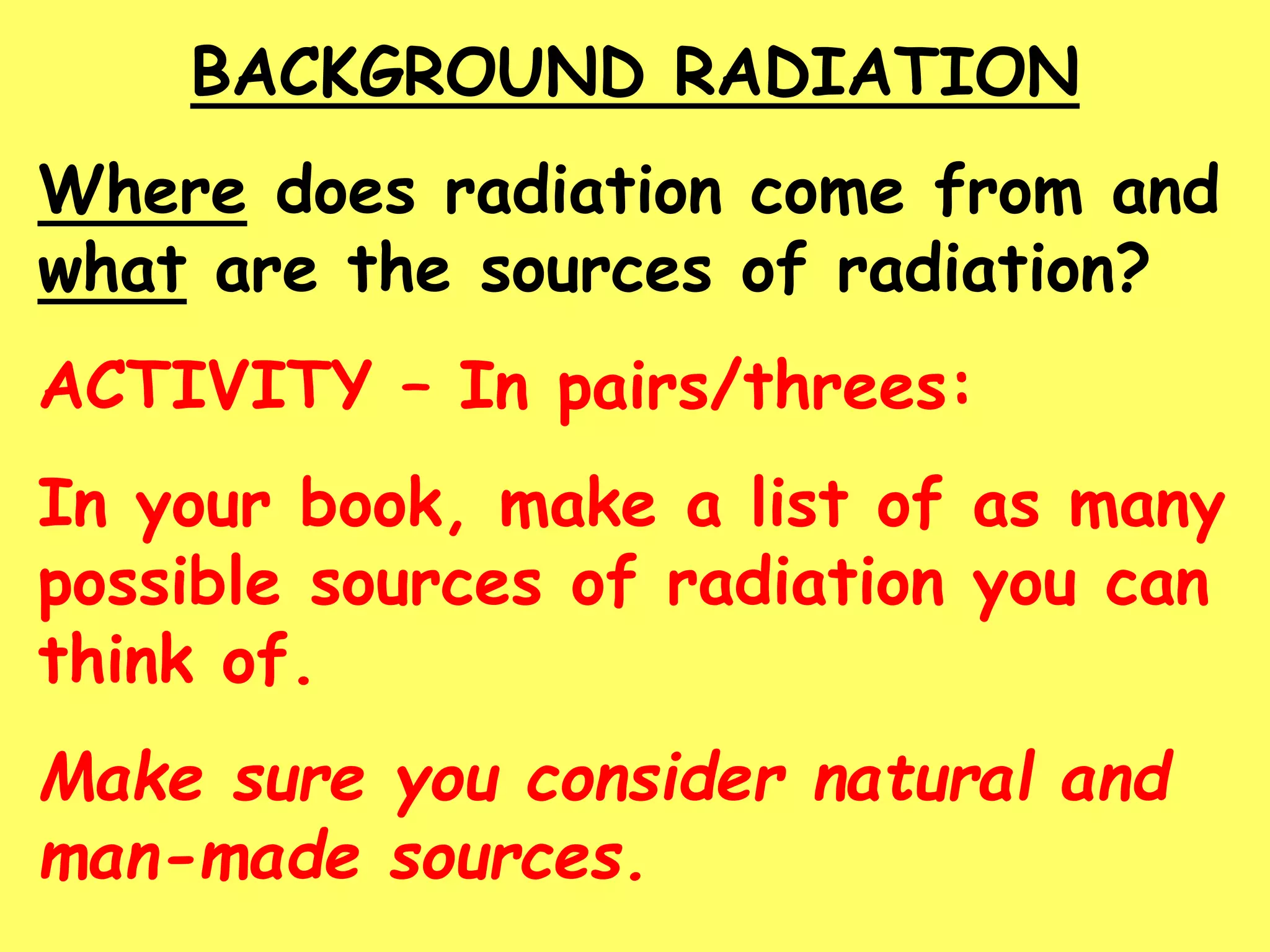 BACKGROUND RADIATION
Where does radiation come from and
what are the sources of radiation?
ACTIVITY – In pairs/threes:
In your book, make a list of as many
possible sources of radiation you can
think of.
Make sure you consider natural and
man-made sources.
 