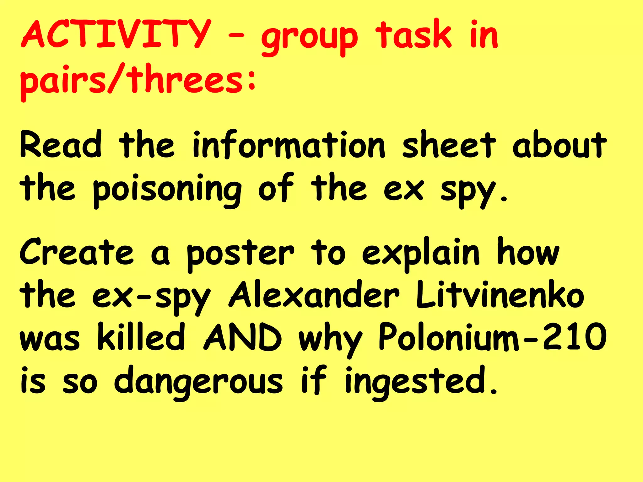 ACTIVITY – group task in
pairs/threes:
Read the information sheet about
the poisoning of the ex spy.
Create a poster to explain how
the ex-spy Alexander Litvinenko
was killed AND why Polonium-210
is so dangerous if ingested.
 
