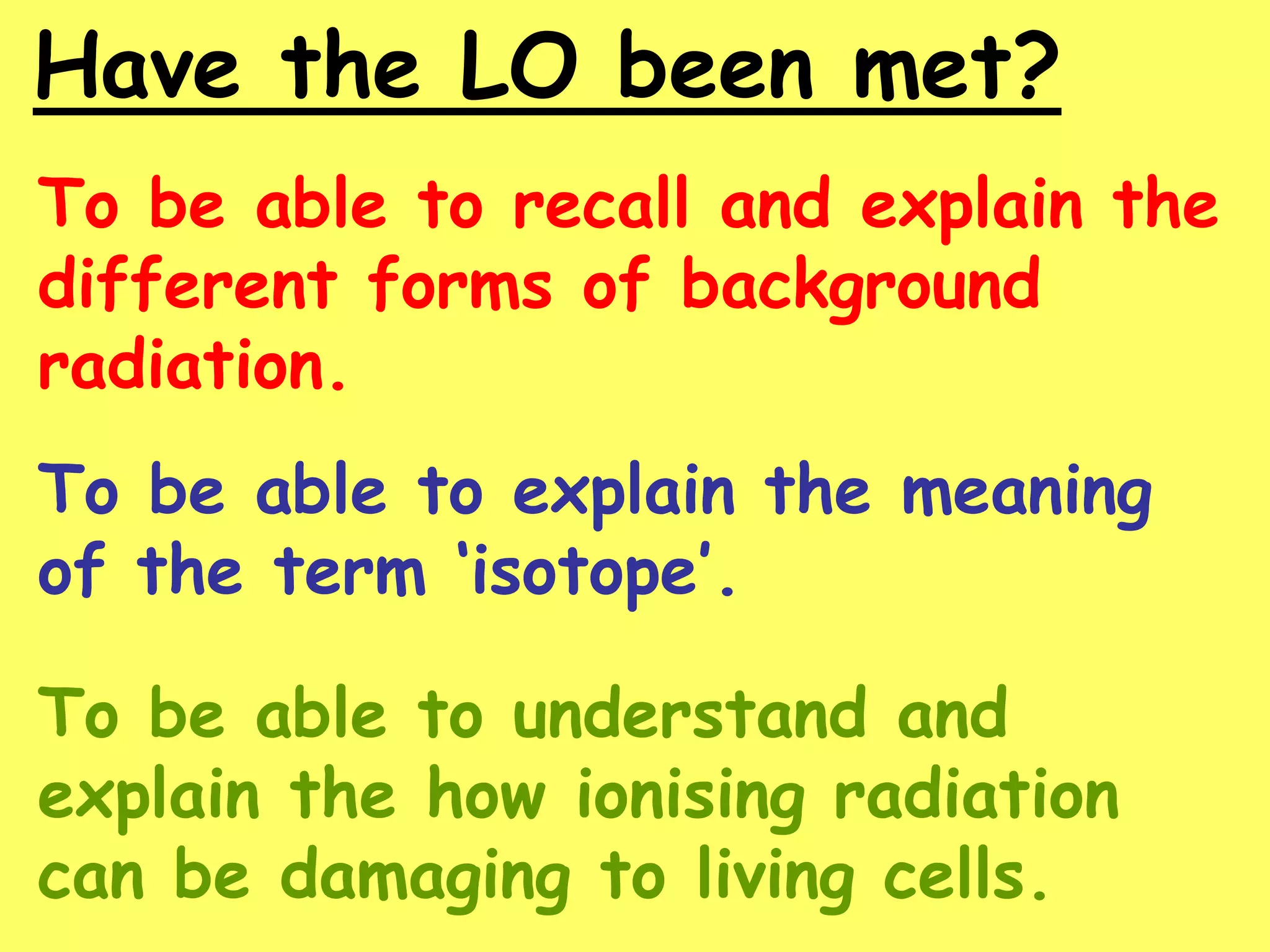 Have the LO been met?
To be able to recall and explain the
different forms of background
radiation.
To be able to explain the meaning
of the term ‘isotope’.
To be able to understand and
explain the how ionising radiation
can be damaging to living cells.
 