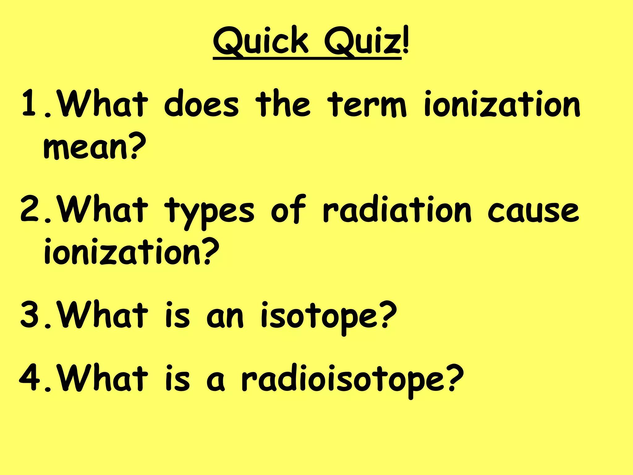 Quick Quiz!
1.What does the term ionization
mean?
2.What types of radiation cause
ionization?
3.What is an isotope?
4.What is a radioisotope?
 