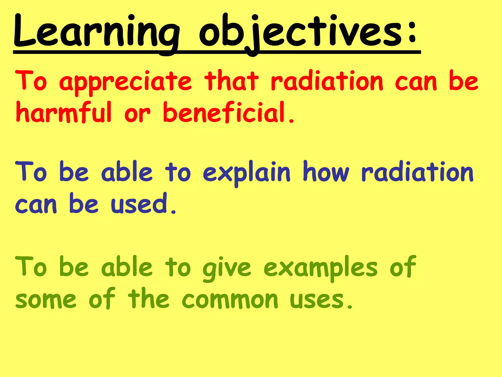 Learning objectives:
To appreciate that radiation can be
harmful or beneficial.
To be able to explain how radiation
can be used.
To be able to give examples of
some of the common uses.
 