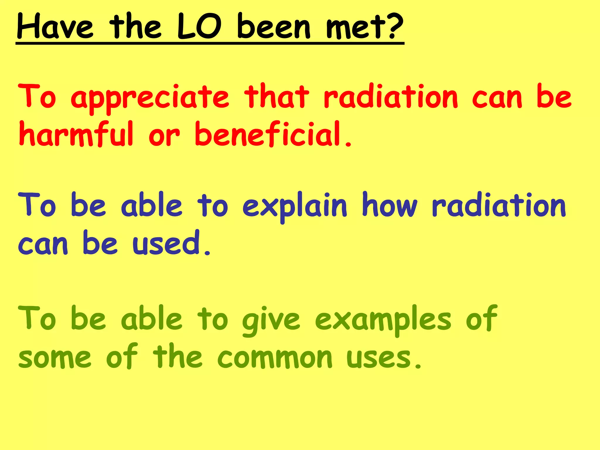 Have the LO been met?
To appreciate that radiation can be
harmful or beneficial.
To be able to explain how radiation
can be used.
To be able to give examples of
some of the common uses.
 