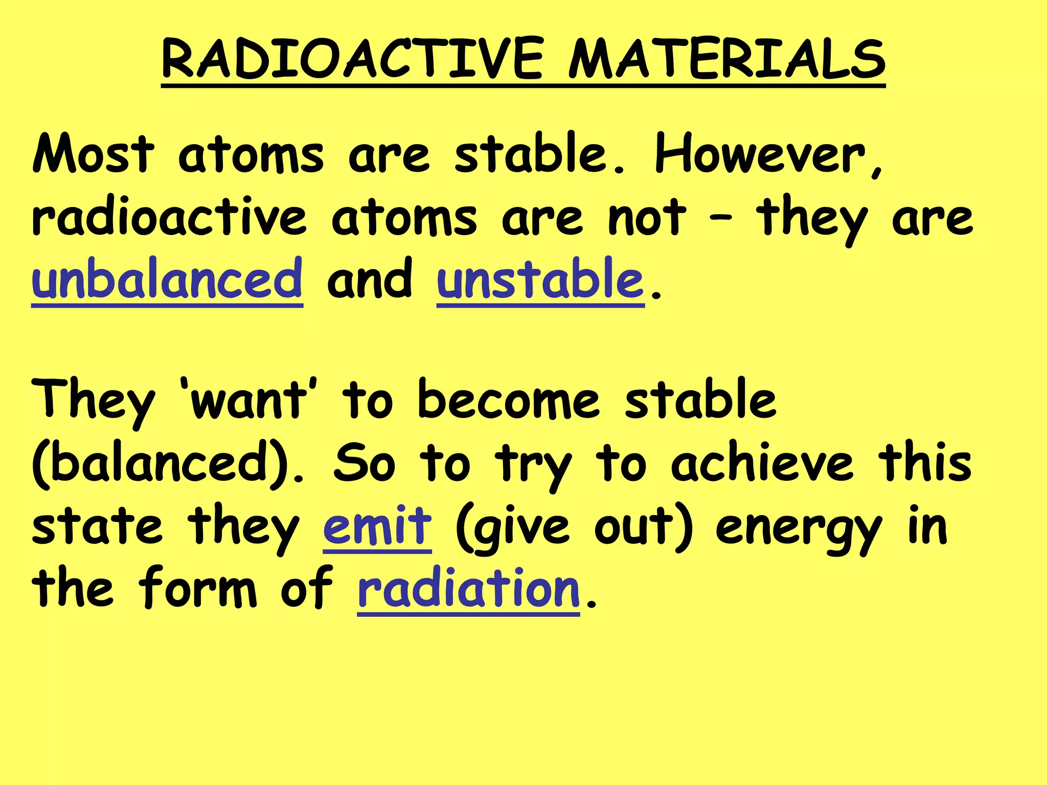RADIOACTIVE MATERIALS
Most atoms are stable. However,
radioactive atoms are not – they are
unbalanced and unstable.
They ‘want’ to become stable
(balanced). So to try to achieve this
state they emit (give out) energy in
the form of radiation.
 