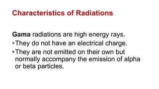 Characteristics of Radiations
Gama radiations are high energy rays.
•They do not have an electrical charge.
•They are not emitted on their own but
normally accompany the emission of alpha
or beta particles.
 