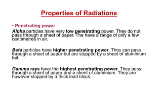 Properties of Radiations
• Penetrating power
Alpha particles have very low penetrating power. They do not
pass through a sheet of paper. The have a range of only a few
centimetres in air.
Beta particles have higher penetrating power. They can pass
through a sheet of paper but are stopped by a sheet of aluminium
foil.
Gamma rays have the highest penetrating power. They pass
through a sheet of paper and a sheet of aluminium. They are
however stopped by a thick lead block.
 