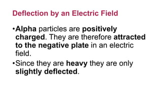 Deflection by an Electric Field
•Alpha particles are positively
charged. They are therefore attracted
to the negative plate in an electric
field.
•Since they are heavy they are only
slightly deflected.
 