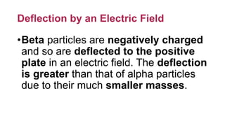 Deflection by an Electric Field
•Beta particles are negatively charged
and so are deflected to the positive
plate in an electric field. The deflection
is greater than that of alpha particles
due to their much smaller masses.
 