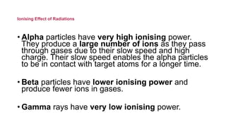 Ionising Effect of Radiations
• Alpha particles have very high ionising power.
They produce a large number of ions as they pass
through gases due to their slow speed and high
charge. Their slow speed enables the alpha particles
to be in contact with target atoms for a longer time.
• Beta particles have lower ionising power and
produce fewer ions in gases.
• Gamma rays have very low ionising power.
 