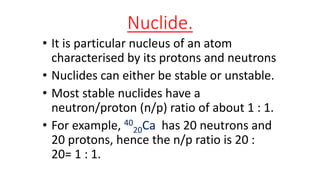 Nuclide.
• It is particular nucleus of an atom
characterised by its protons and neutrons
• Nuclides can either be stable or unstable.
• Most stable nuclides have a
neutron/proton (n/p) ratio of about 1 : 1.
• For example, 40
20Ca has 20 neutrons and
20 protons, hence the n/p ratio is 20 :
20= 1 : 1.
 