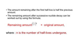 • The amount remaining after the first half-live is half the previous
amount.
• The remaining amount after successive nuclide decay can be
worked out by using the formula;
Remaining amount = × original amount,
where : n is the number of half-lives undergone.
 
