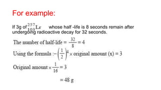 For example:
If 3g of whose half -life is 8 seconds remain after
undergoing radioactive decay for 32 seconds.
 