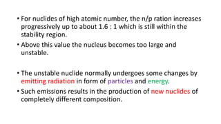 • For nuclides of high atomic number, the n/p ration increases
progressively up to about 1.6 : 1 which is still within the
stability region.
• Above this value the nucleus becomes too large and
unstable.
• The unstable nuclide normally undergoes some changes by
emitting radiation in form of particles and energy.
• Such emissions results in the production of new nuclides of
completely different composition.
 
