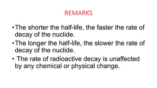 REMARKS
•The shorter the half-life, the faster the rate of
decay of the nuclide.
•The longer the half-life, the slower the rate of
decay of the nuclide.
• The rate of radioactive decay is unaffected
by any chemical or physical change.
 