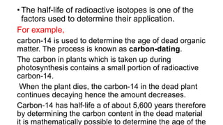 • The half-life of radioactive isotopes is one of the
factors used to determine their application.
For example,
carbon-14 is used to determine the age of dead organic
matter. The process is known as carbon-dating.
The carbon in plants which is taken up during
photosynthesis contains a small portion of radioactive
carbon-14.
When the plant dies, the carbon-14 in the dead plant
continues decaying hence the amount decreases.
Carbon-14 has half-life a of about 5,600 years therefore
by determining the carbon content in the dead material
it is mathematically possible to determine the age of the
 