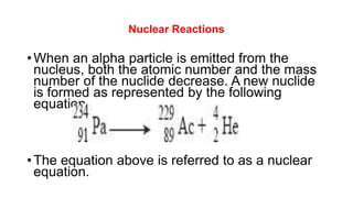 Nuclear Reactions
•When an alpha particle is emitted from the
nucleus, both the atomic number and the mass
number of the nuclide decrease. A new nuclide
is formed as represented by the following
equation
•The equation above is referred to as a nuclear
equation.
 