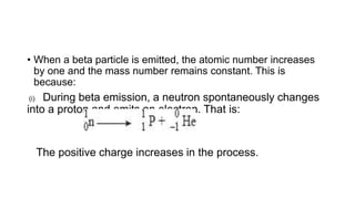 • When a beta particle is emitted, the atomic number increases
by one and the mass number remains constant. This is
because:
(i) During beta emission, a neutron spontaneously changes
into a proton and emits an electron. That is:
The positive charge increases in the process.
 