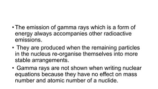 • The emission of gamma rays which is a form of
energy always accompanies other radioactive
emissions.
• They are produced when the remaining particles
in the nucleus re-organise themselves into more
stable arrangements.
• Gamma rays are not shown when writing nuclear
equations because they have no effect on mass
number and atomic number of a nuclide.
 