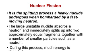 Nuclear Fission
•It is the splitting process a heavy nuclide
undergoes when bombarded by a fast-
moving neutron.
•The large unstable nuclide absorbs a
neutron and immediately splits up into two
approximately equal fragments together with
a number of smaller particles such as a
neutron.
• During this process, much energy is
 