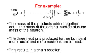 For example:
92
236
U + 0
1n 56
141Ba + 36
92Kr + 30
1n +
energy
•The mass of the products added together
equal the mass of the original nuclide plus the
mass of the neutron.
•The three neutrons produced further bombard
more nuclei and more neutrons are formed.
•This results in a chain reaction.
 