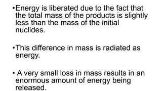 •Energy is liberated due to the fact that
the total mass of the products is slightly
less than the mass of the initial
nuclides.
•This difference in mass is radiated as
energy.
• A very small loss in mass results in an
enormous amount of energy being
released.
 